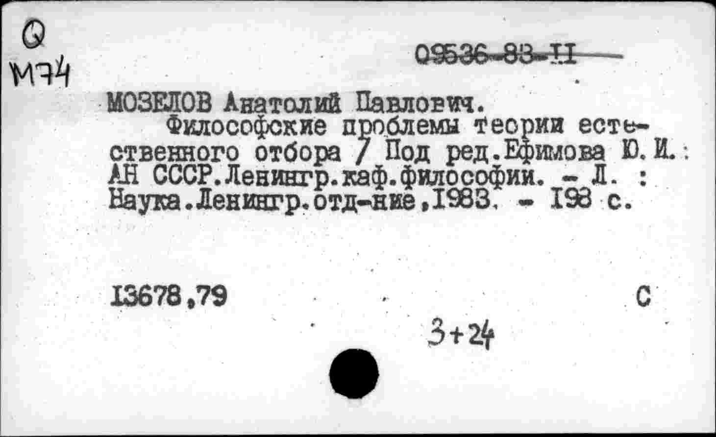 ﻿о
О953&-88-Н
МОЗЕЛОВ Анатолий Павлович.
Философские проблемы теории естественного отбора / Под ред.Ефимова Ю. И. •. АН СССР. Ленингр.каф. философии. - Л. : Наука.Ленингр.отд-ние,1983. - 198 с.
13678,79
С